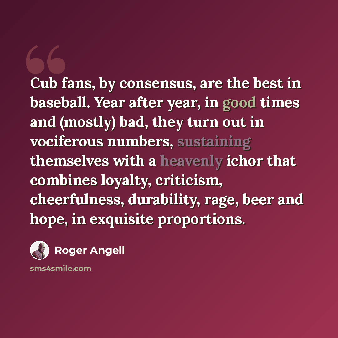 “Cub fans, by consensus, are the best in baseball. Year after year, in good times and (mostly) bad, they turn out in vociferous numbers, sustaining themselves with a heavenly ichor that combines loyalty, criticism, cheerfulness, durability, rage, beer and hope, in exquisite proportions.” quote by Roger Angell