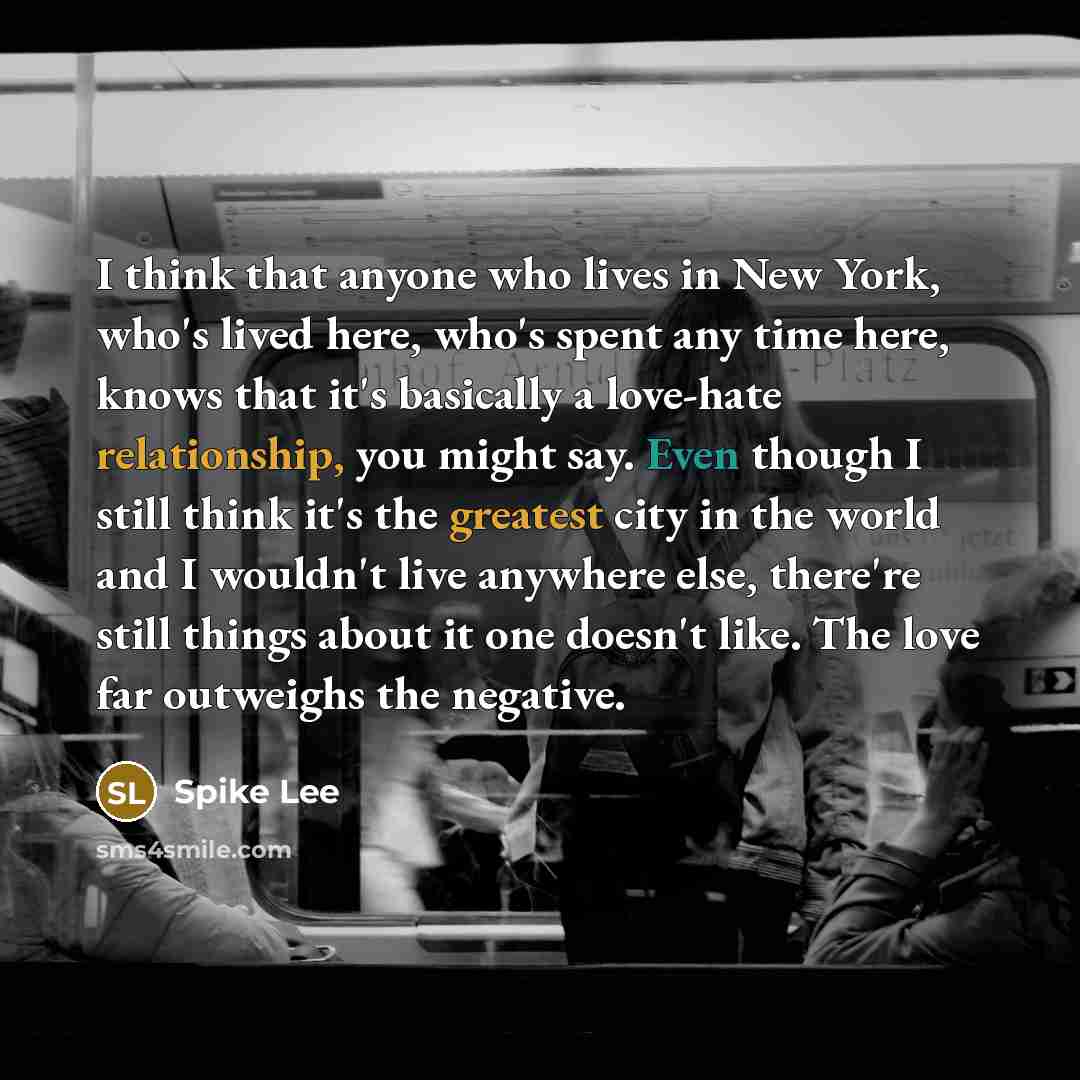 “I think that anyone who lives in New York, who's lived here, who's spent any time here, knows that it's basically a love-hate relationship, you might say. Even though I still think it's the greatest city in the world and I wouldn't live anywhere else, there're still things about it one doesn't…” quote by Spike Lee