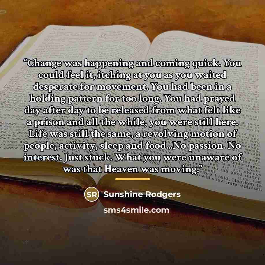 “Change was happening and coming quick. You could feel it, itching at you as you waited desperate for movement. You had been in a holding pattern for too long. You had prayed day after day to be released from what felt like a prison and all the while, you were still here. Life was still the same, a…” quote by Sunshine Rodgers