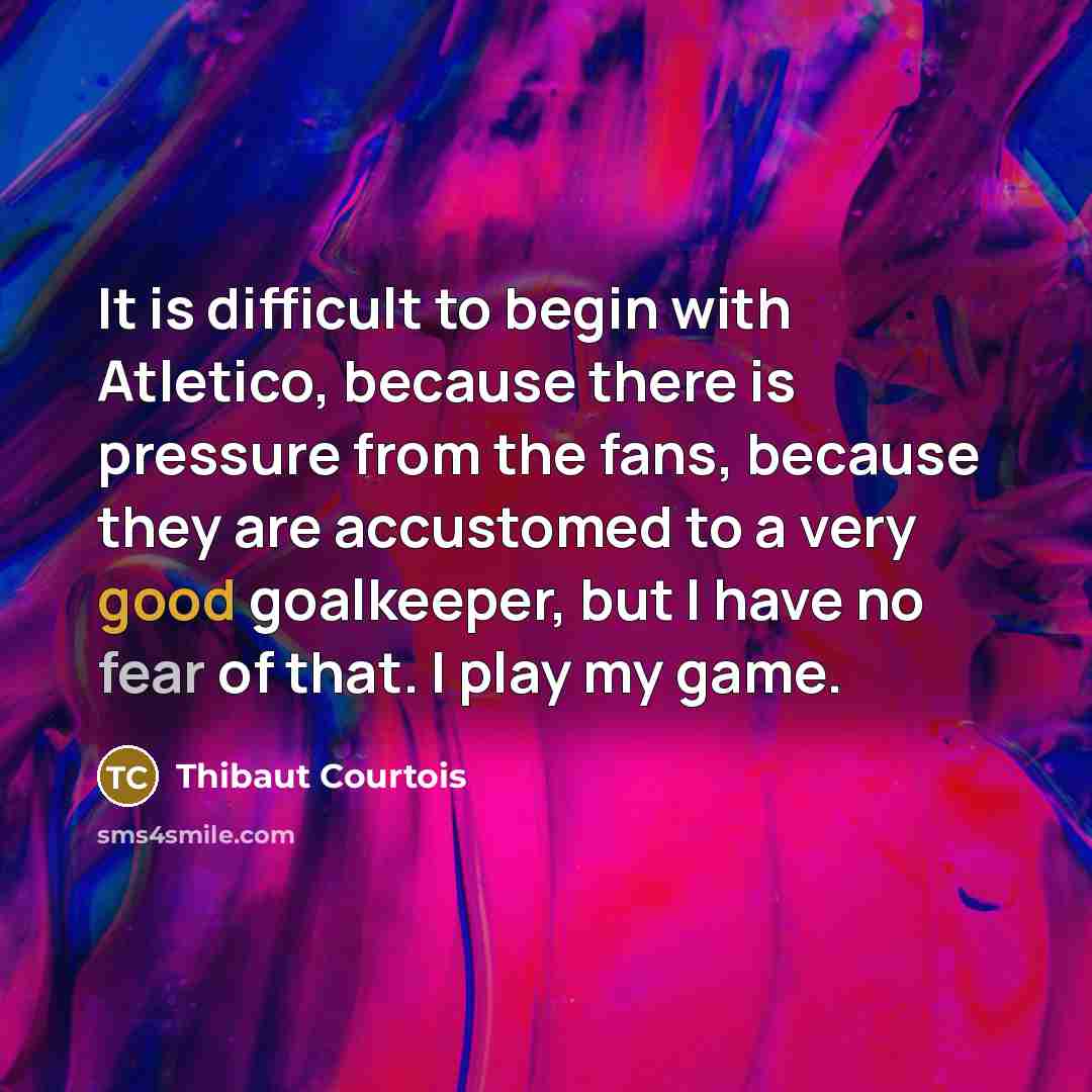 “It is difficult to begin with Atletico, because there is pressure from the fans, because they are accustomed to a very good goalkeeper, but I have no fear of that. I play my game.” quote by Thibaut Courtois