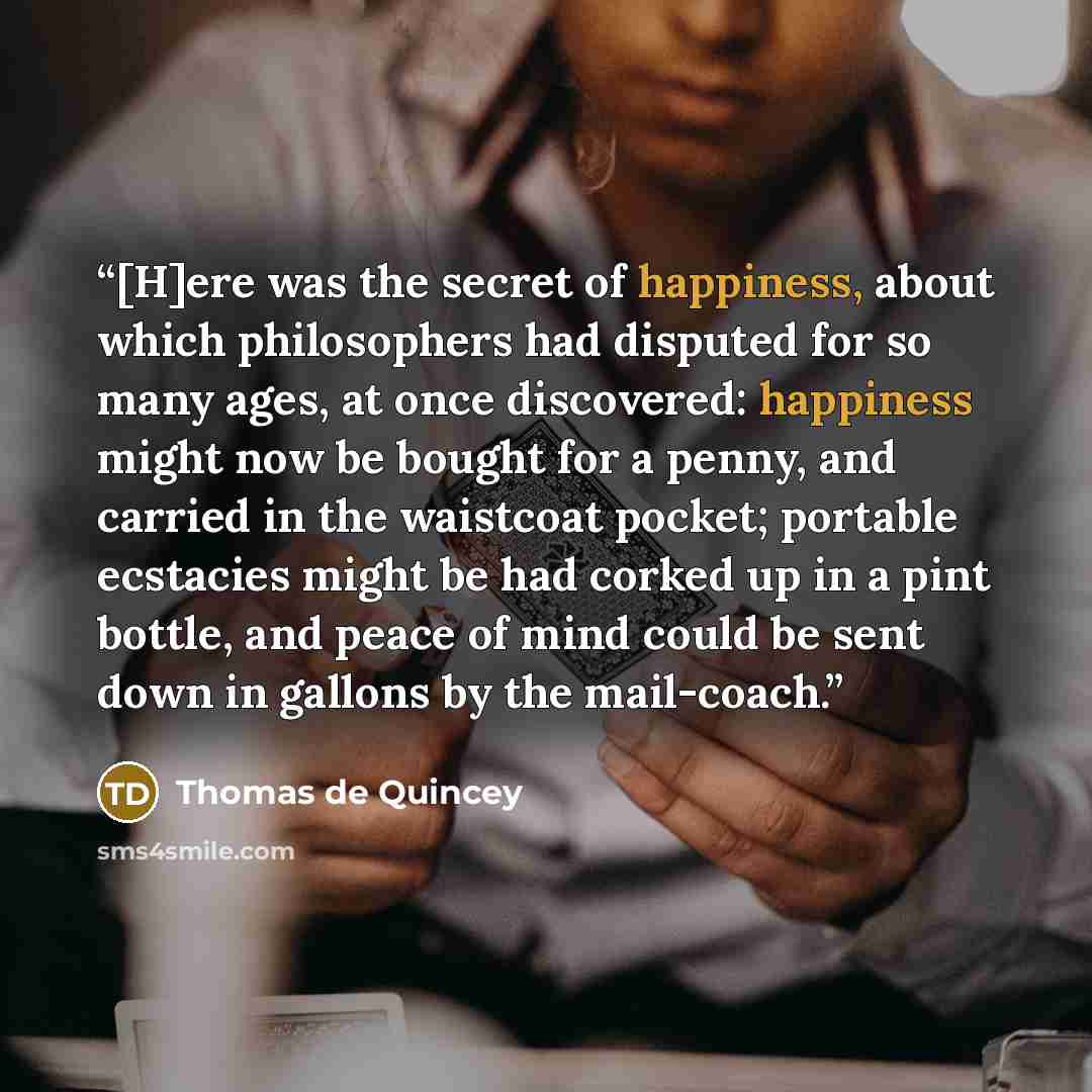 “[H]ere was the secret of happiness, about which philosophers had disputed for so many ages, at once discovered: happiness might now be bought for a penny, and carried in the waistcoat pocket; portable ecstacies might be had corked up in a pint bottle, and peace of mind could be sent down in…” quote by Thomas De Quincey
