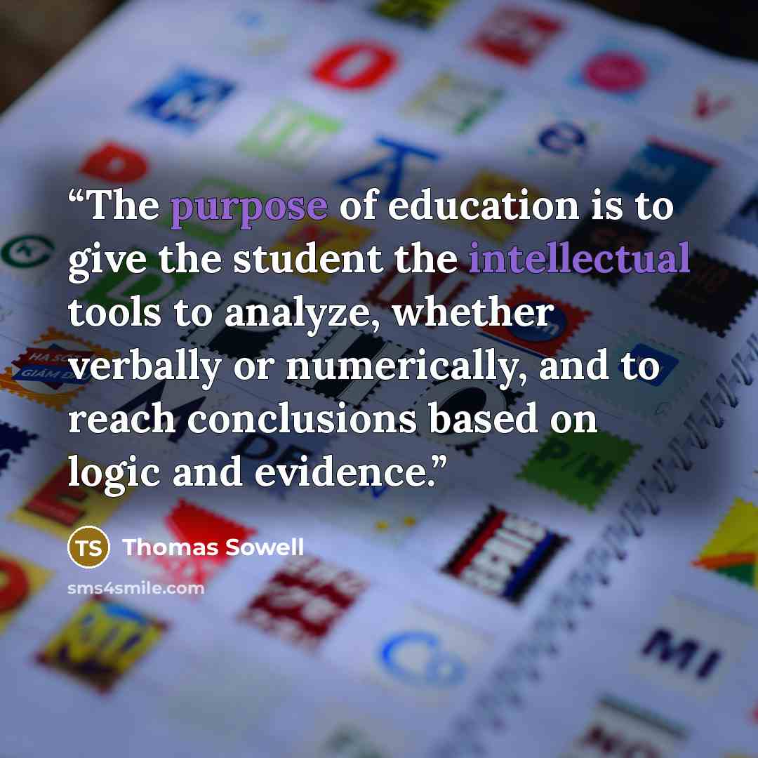 “The purpose of education is to give the student the intellectual tools to analyze, whether verbally or numerically, and to reach conclusions based on logic and evidence.” quote by Thomas Sowell