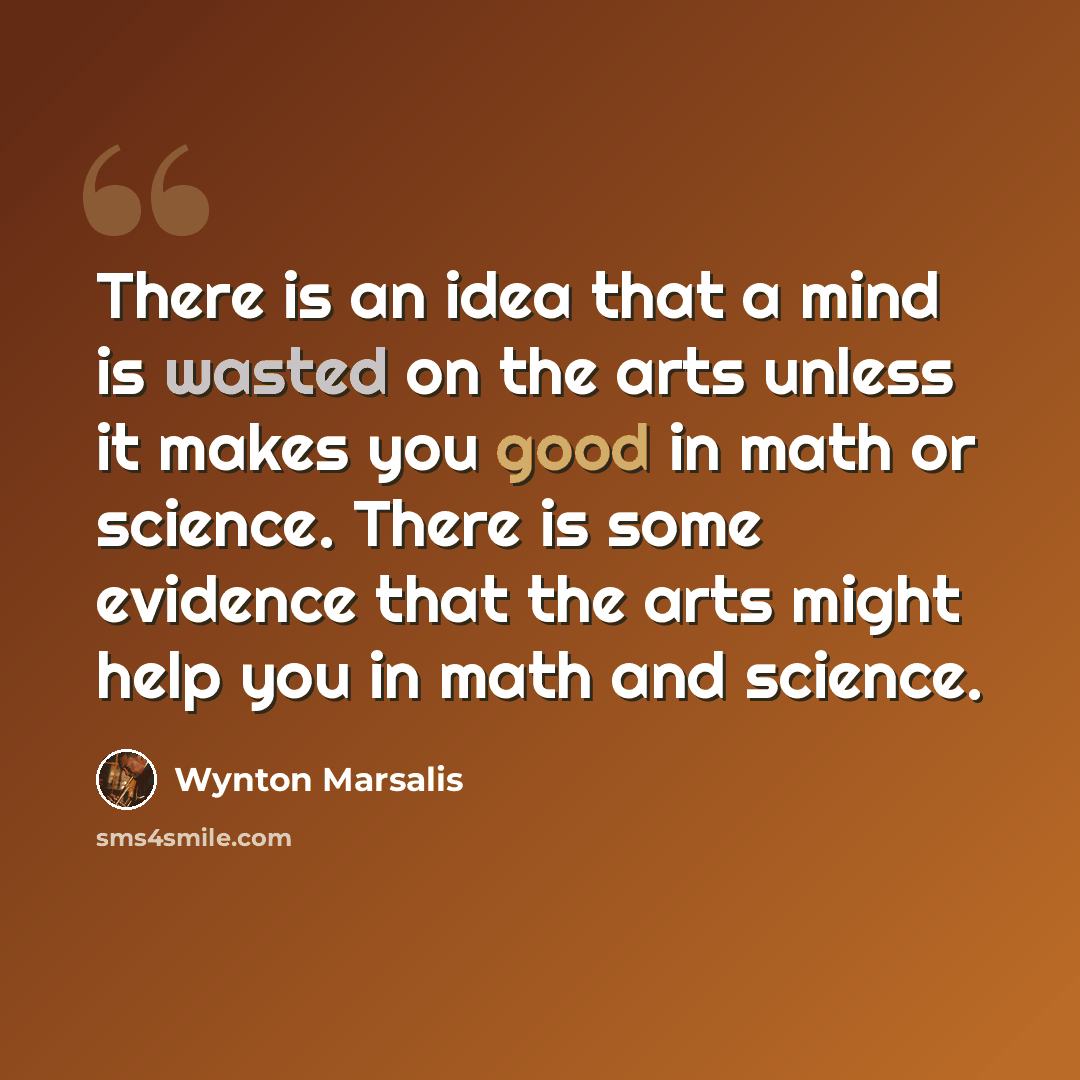 “There is an idea that a mind is wasted on the arts unless it makes you good in math or science. There is some evidence that the arts might help you in math and science.” quote by Wynton Marsalis