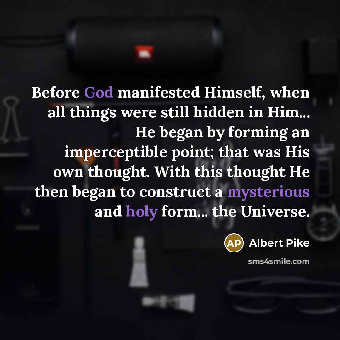 “Before God manifested Himself, when all things were still hidden in Him... He began by forming an imperceptible point; that was His own thought. With this thought He then began to construct a mysterious and holy form... the Universe.” quote by Albert Pike