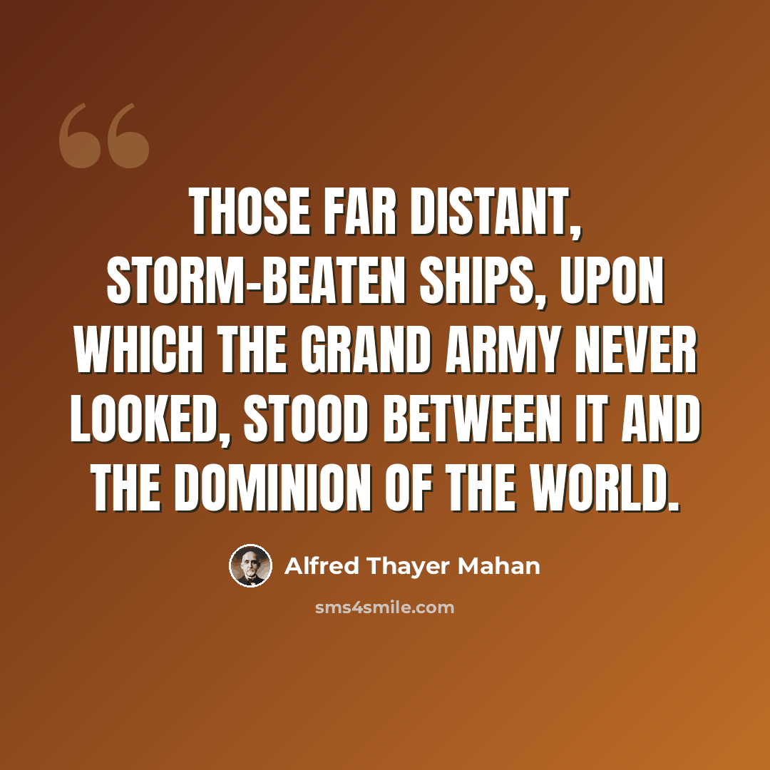 “Those far distant, storm-beaten ships, upon which the Grand Army never looked, stood between it and the dominion of the world.” quote by Alfred Thayer Mahan