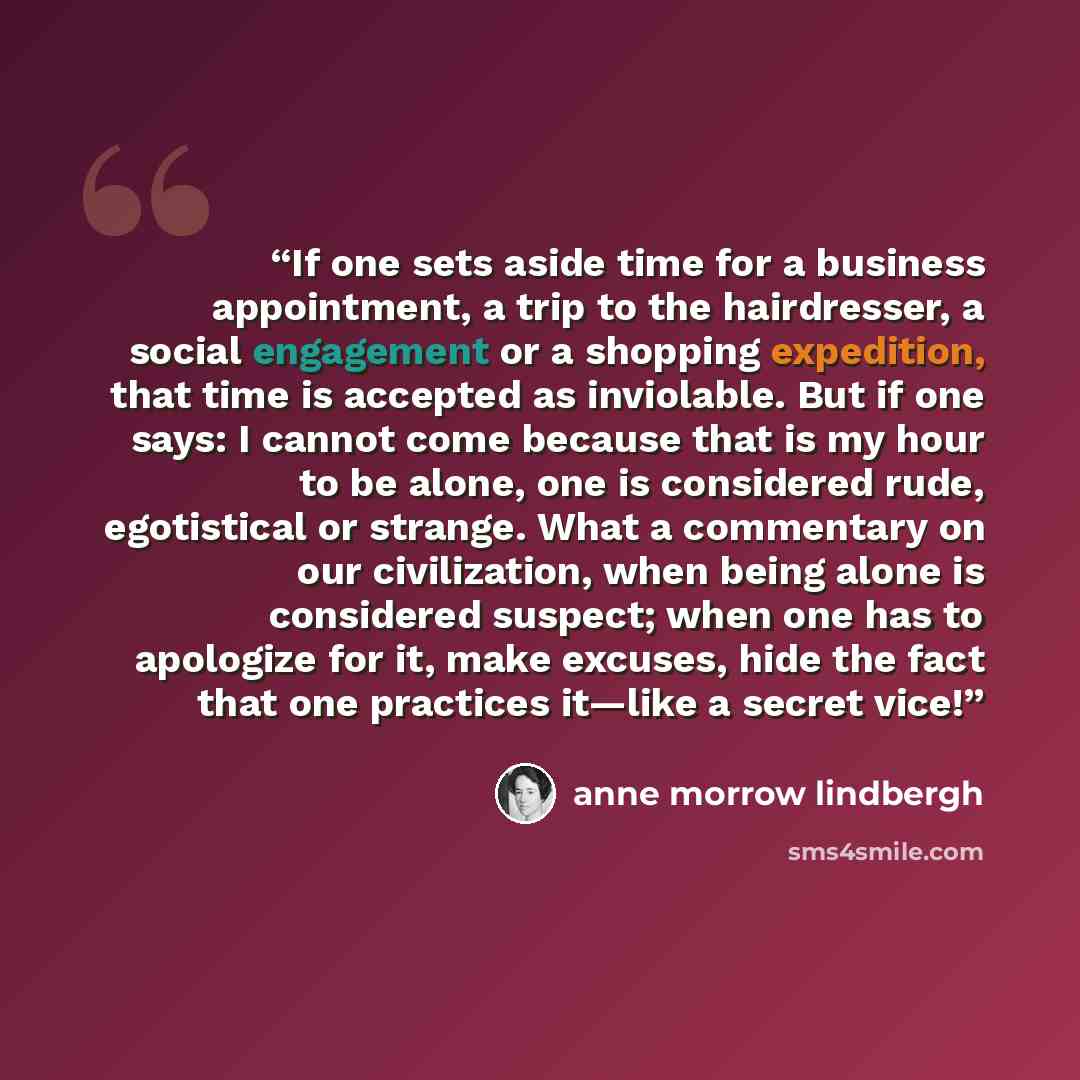 “If one sets aside time for a business appointment, a trip to the hairdresser, a social engagement or a shopping expedition, that time is accepted as inviolable. But if one says: I cannot come because that is my hour to be alone, one is considered rude, egotistical or strange. What a commentary on…” quote by Anne Morrow Lindbergh