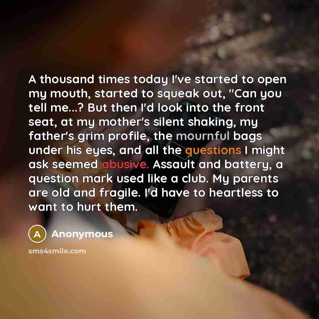 “A thousand times today I've started to open my mouth, started to squeak out, "Can you tell me...? But then I'd look into the front seat, at my mother's silent shaking, my father's grim profile, the mournful bags under his eyes, and all the questions I might ask seemed abusive. Assault and battery…” quote by Anonymous