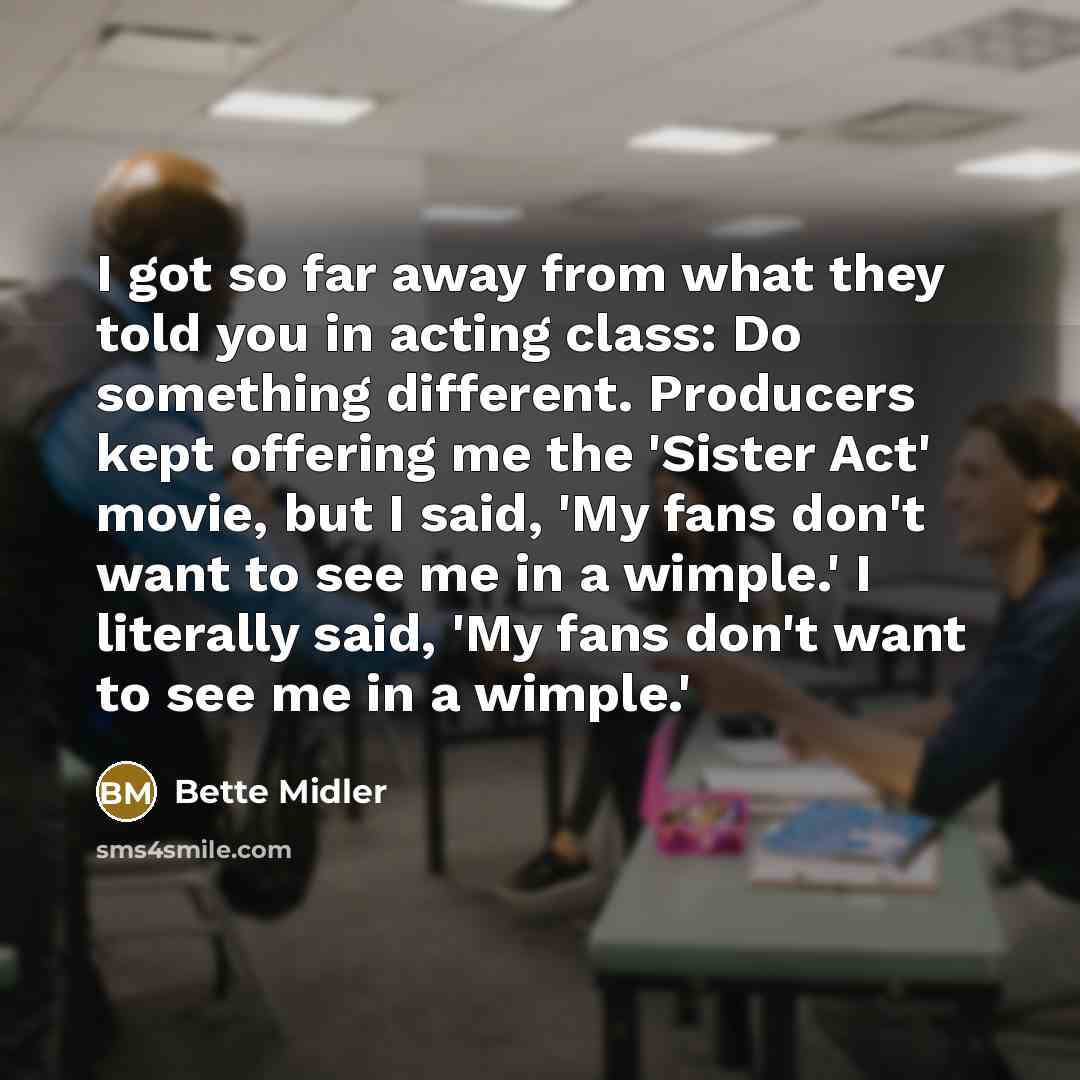 “I got so far away from what they told you in acting class: Do something different. Producers kept offering me the 'Sister Act' movie, but I said, 'My fans don't want to see me in a wimple.' I literally said, 'My fans don't want to see me in a wimple.'” quote by Bette Midler