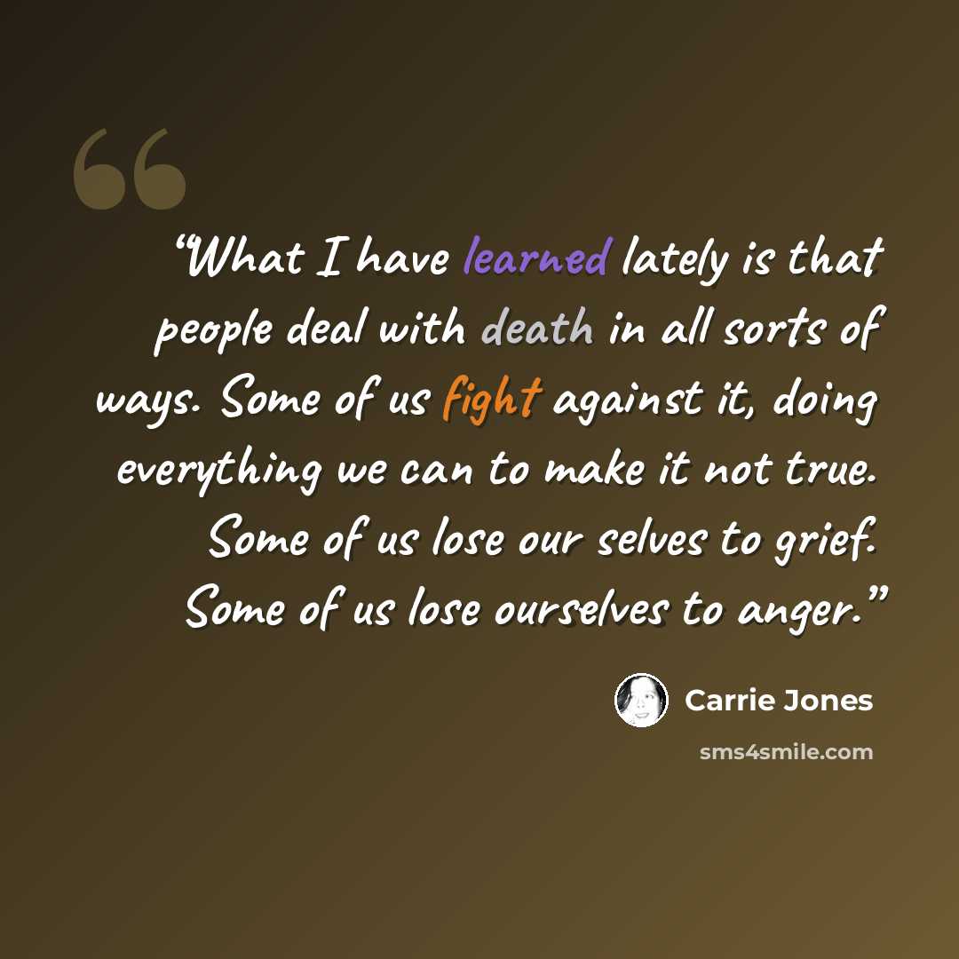 “What I have learned lately is that people deal with death in all sorts of ways. Some of us fight against it, doing everything we can to make it not true. Some of us lose our selves to grief. Some of us lose ourselves to anger.” quote by Carrie Jones