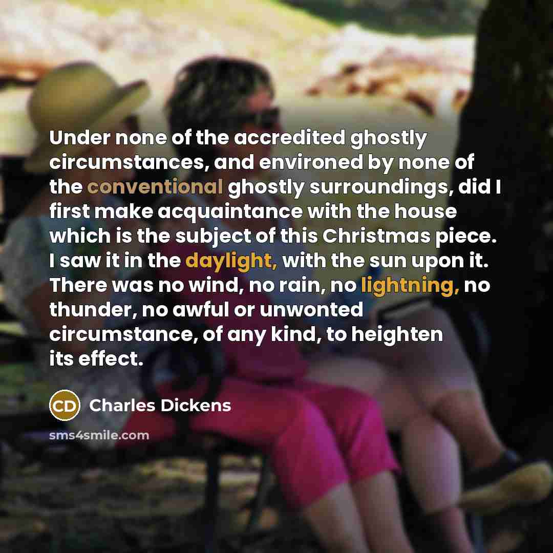 “Under none of the accredited ghostly circumstances, and environed by none of the conventional ghostly surroundings, did I first make acquaintance with the house which is the subject of this Christmas piece. I saw it in the daylight, with the sun upon it. There was no wind, no rain, no lightning…” quote by Charles Dickens