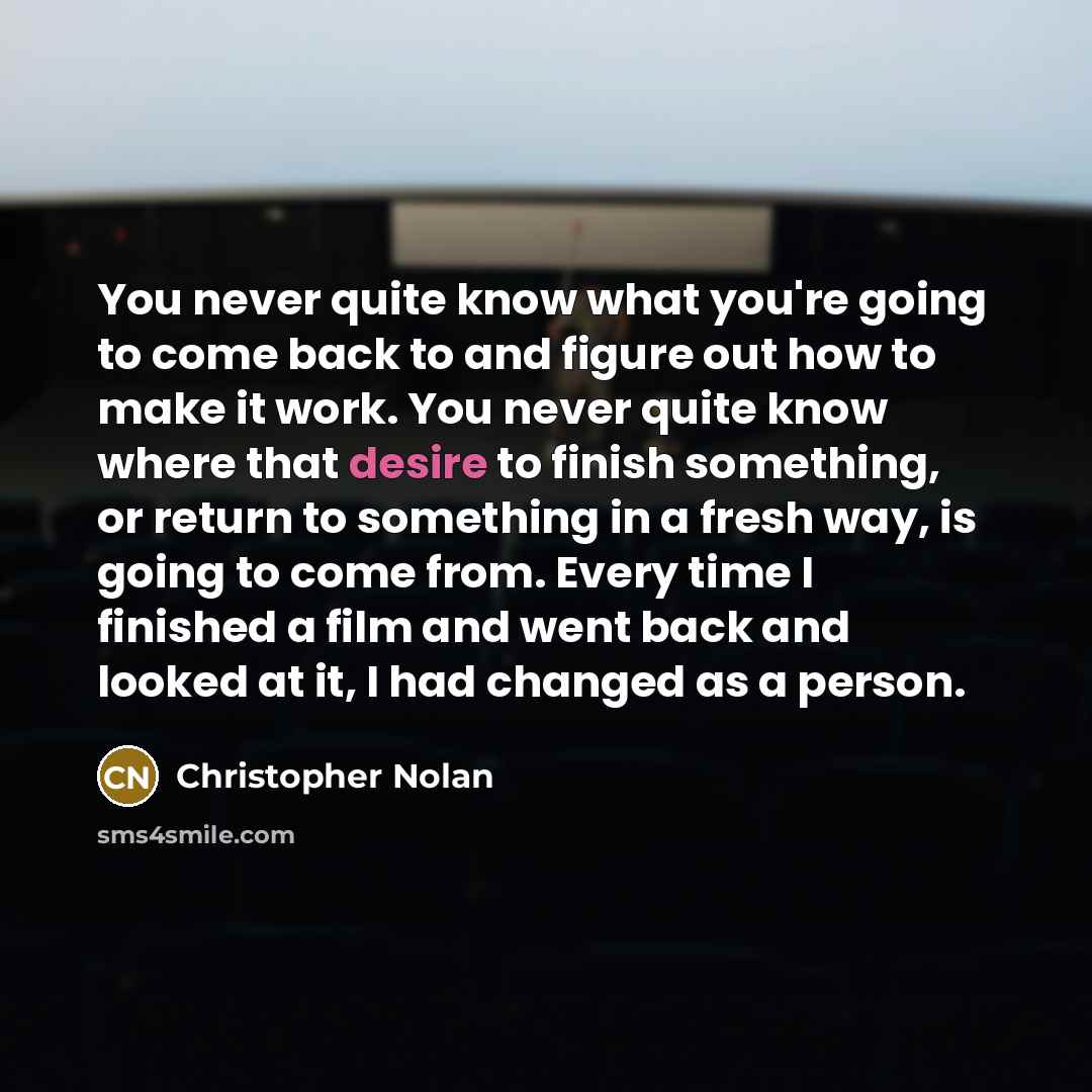 “You never quite know what you're going to come back to and figure out how to make it work. You never quite know where that desire to finish something, or return to something in a fresh way, is going to come from. Every time I finished a film and went back and looked at it, I had changed as a person.” quote by Christopher Nolan