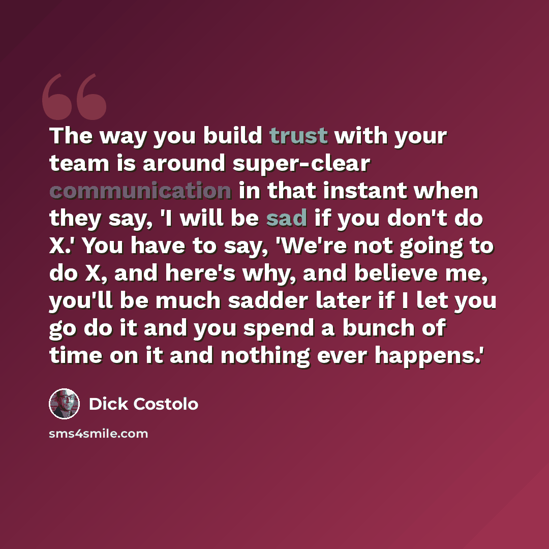 “The way you build trust with your team is around super-clear communication in that instant when they say, 'I will be sad if you don't do X.' You have to say, 'We're not going to do X, and here's why, and believe me, you'll be much sadder later if I let you go do it and you spend a bunch of time on…” quote by Dick Costolo
