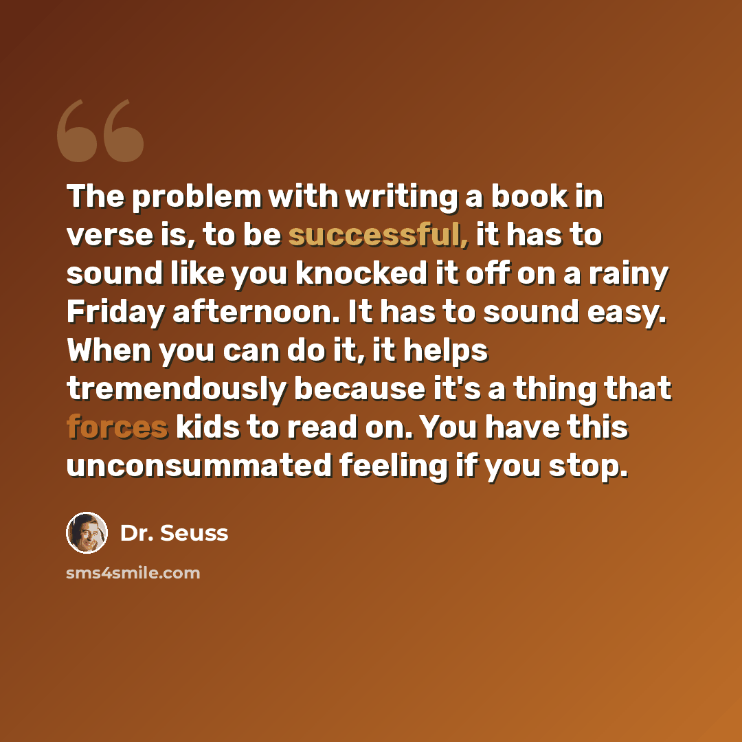 “The problem with writing a book in verse is, to be successful, it has to sound like you knocked it off on a rainy Friday afternoon. It has to sound easy. When you can do it, it helps tremendously because it's a thing that forces kids to read on. You have this unconsummated feeling if you stop.” quote by Dr. Seuss