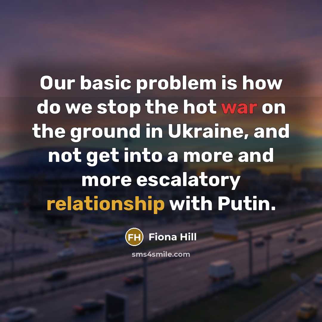 “Our basic problem is how do we stop the hot war on the ground in Ukraine, and not get into a more and more escalatory relationship with Putin.” quote by Fiona Hill