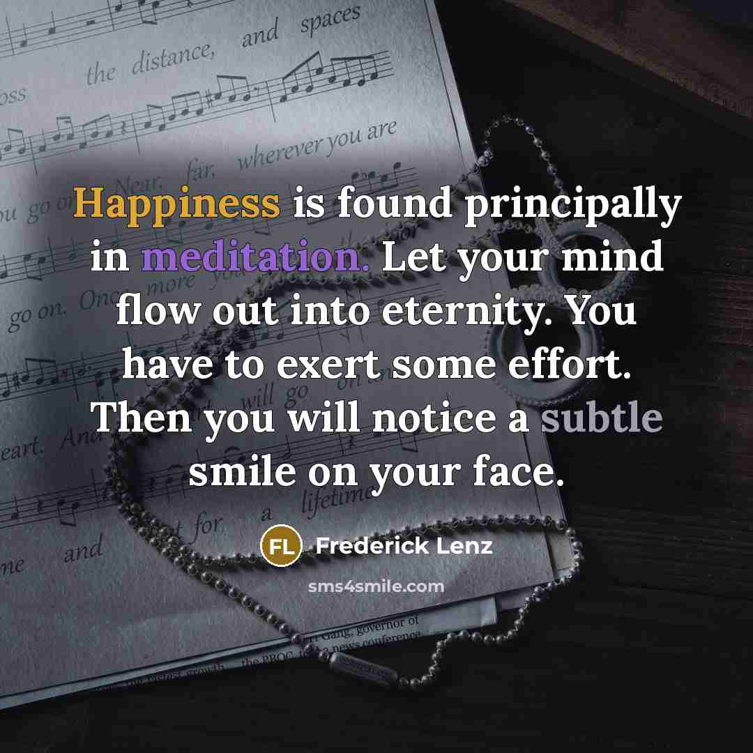 “Happiness is found principally in meditation. Let your mind flow out into eternity. You have to exert some effort. Then you will notice a subtle smile on your face.” quote by Frederick Lenz