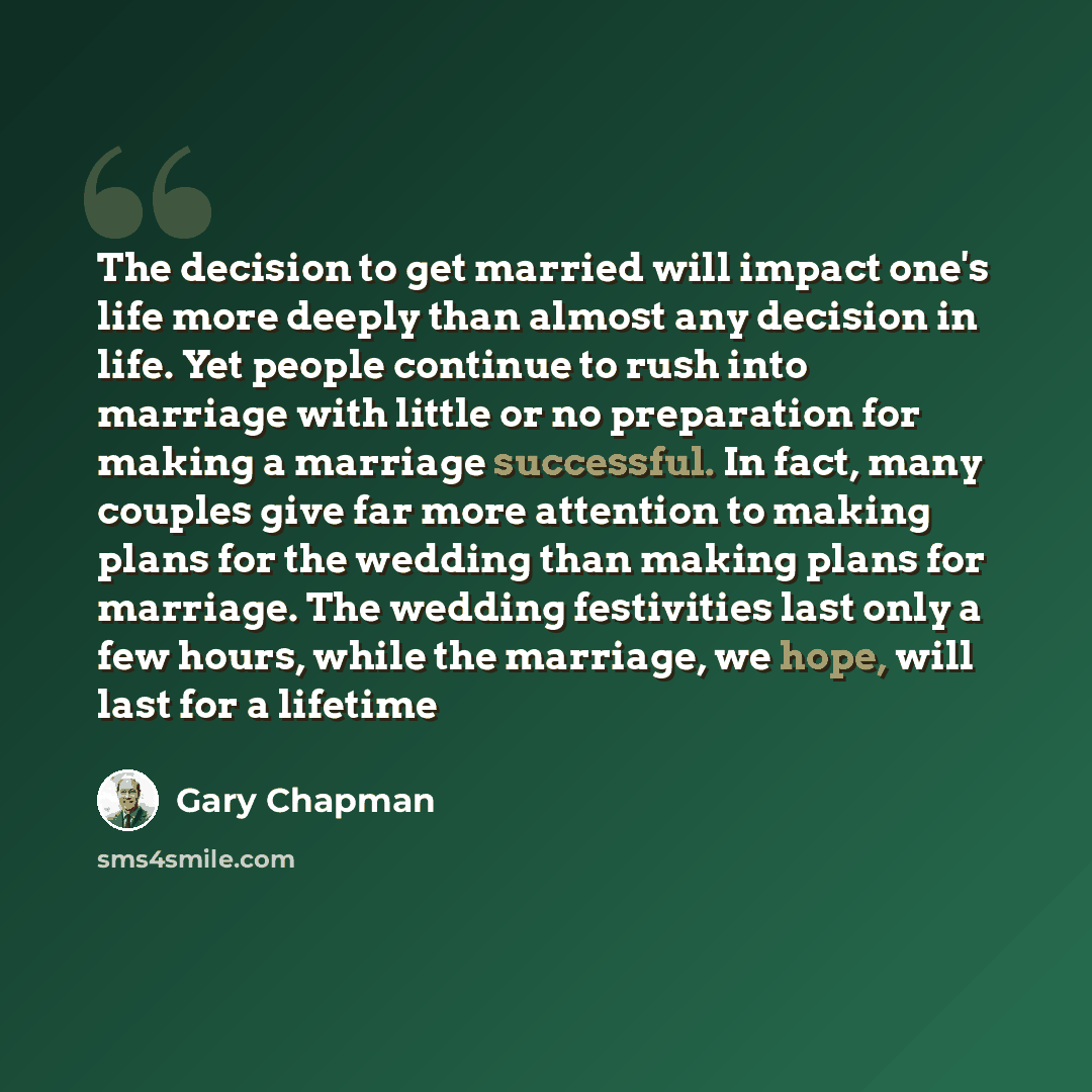 “The decision to get married will impact one's life more deeply than almost any decision in life. Yet people continue to rush into marriage with little or no preparation for making a marriage successful. In fact, many couples give far more attention to making plans for the wedding than making plans…” quote by Gary Chapman
