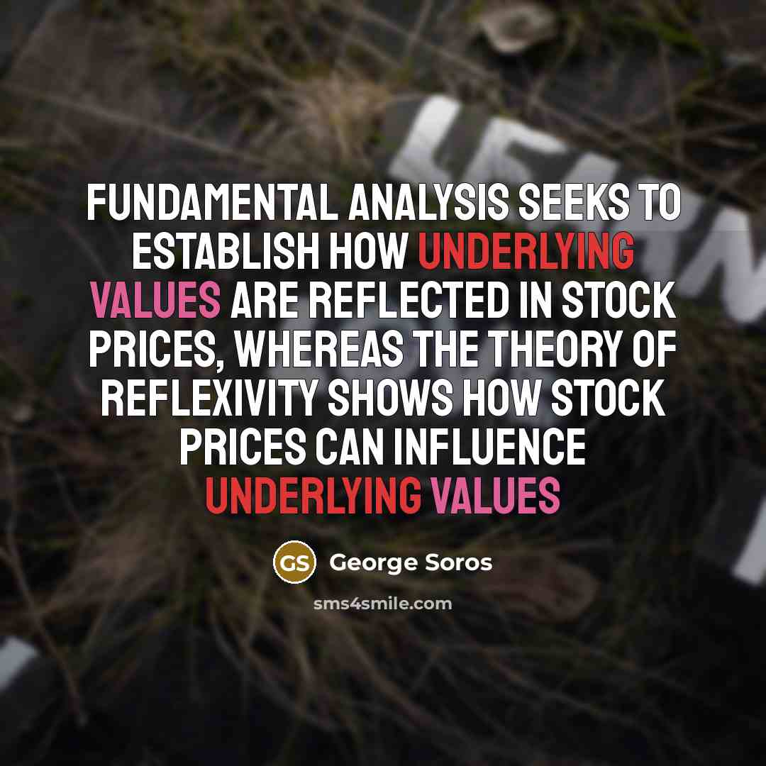 “Fundamental analysis seeks to establish how underlying values are reflected in stock prices, whereas the theory of reflexivity shows how stock prices can influence underlying values” quote by George Soros