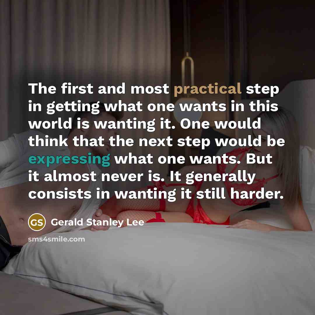 “The first and most practical step in getting what one wants in this world is wanting it. One would think that the next step would be expressing what one wants. But it almost never is. It generally consists in wanting it still harder.” quote by Gerald Stanley Lee