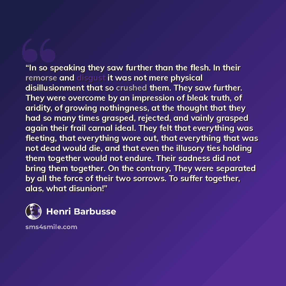 “In so speaking they saw further than the flesh. In their remorse and disgust it was not mere physical disillusionment that so crushed them. They saw further. They were overcome by an impression of bleak truth, of aridity, of growing nothingness, at the thought that they had so many times grasped…” quote by Henri Barbusse