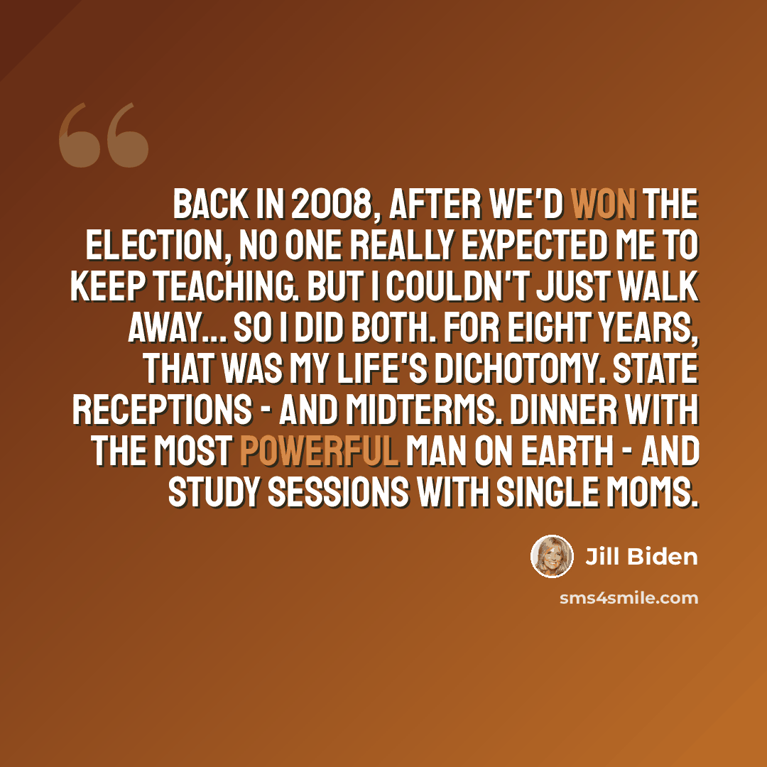 “Back in 2008, after we'd won the election, no one really expected me to keep teaching. But I couldn't just walk away... So I did both. For eight years, that was my life's dichotomy. State receptions - and midterms. Dinner with the most powerful man on earth - and study sessions with single moms.” quote by Jill Biden
