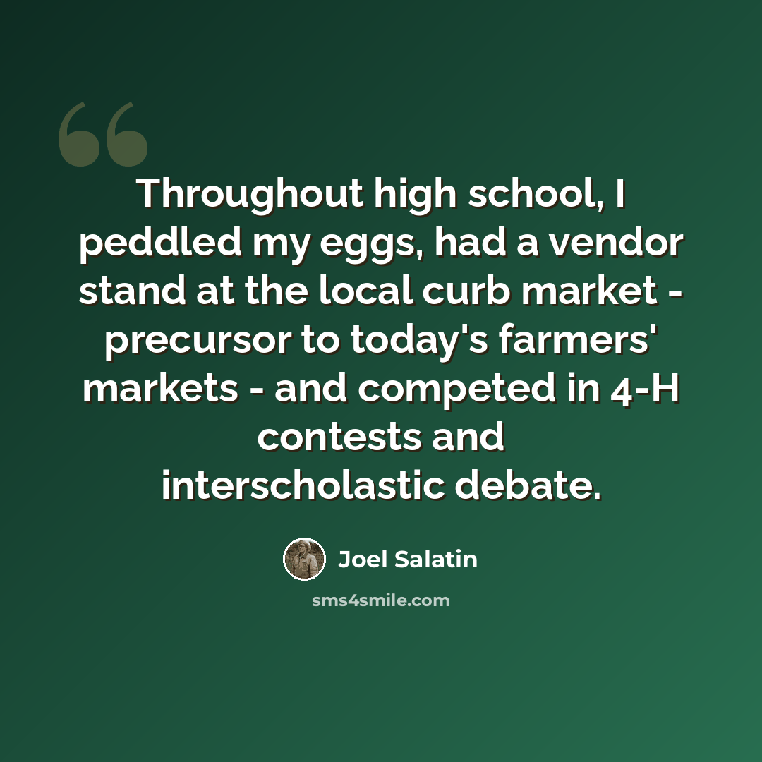 “Throughout high school, I peddled my eggs, had a vendor stand at the local curb market - precursor to today's farmers' markets - and competed in 4-H contests and interscholastic debate.” quote by Joel Salatin