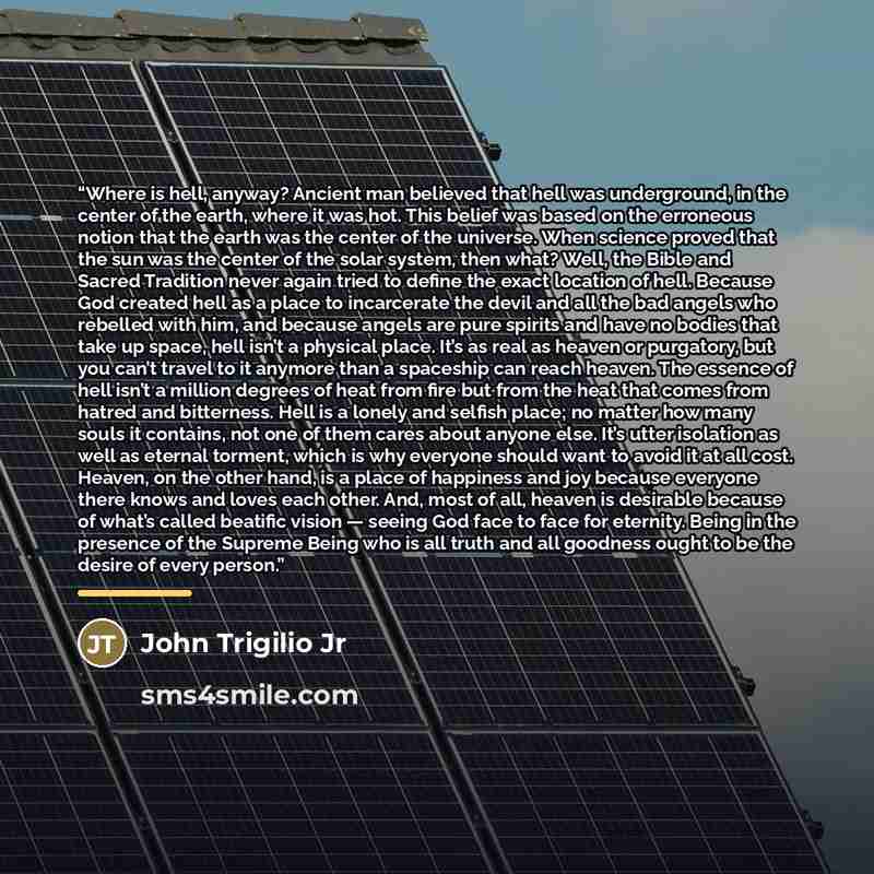 “Where is hell, anyway? Ancient man believed that hell was underground, in the center of the earth, where it was hot. This belief was based on the erroneous notion that the earth was the center of the universe. When science proved that the sun was the center of the solar system, then what? Well…” quote by John Trigilio Jr