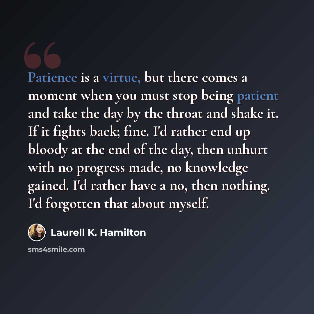 “Patience is a virtue, but there comes a moment when you must stop being patient and take the day by the throat and shake it. If it fights back; fine. I'd rather end up bloody at the end of the day, then unhurt with no progress made, no knowledge gained. I'd rather have a no, then nothing. I'd…” quote by Laurell K. Hamilton
