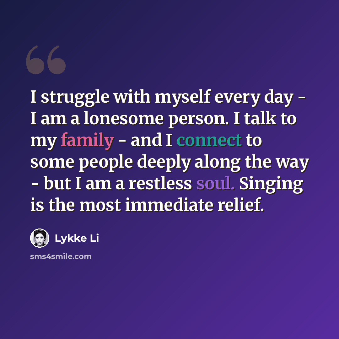 “I struggle with myself every day - I am a lonesome person. I talk to my family - and I connect to some people deeply along the way - but I am a restless soul. Singing is the most immediate relief.” quote by Lykke Li