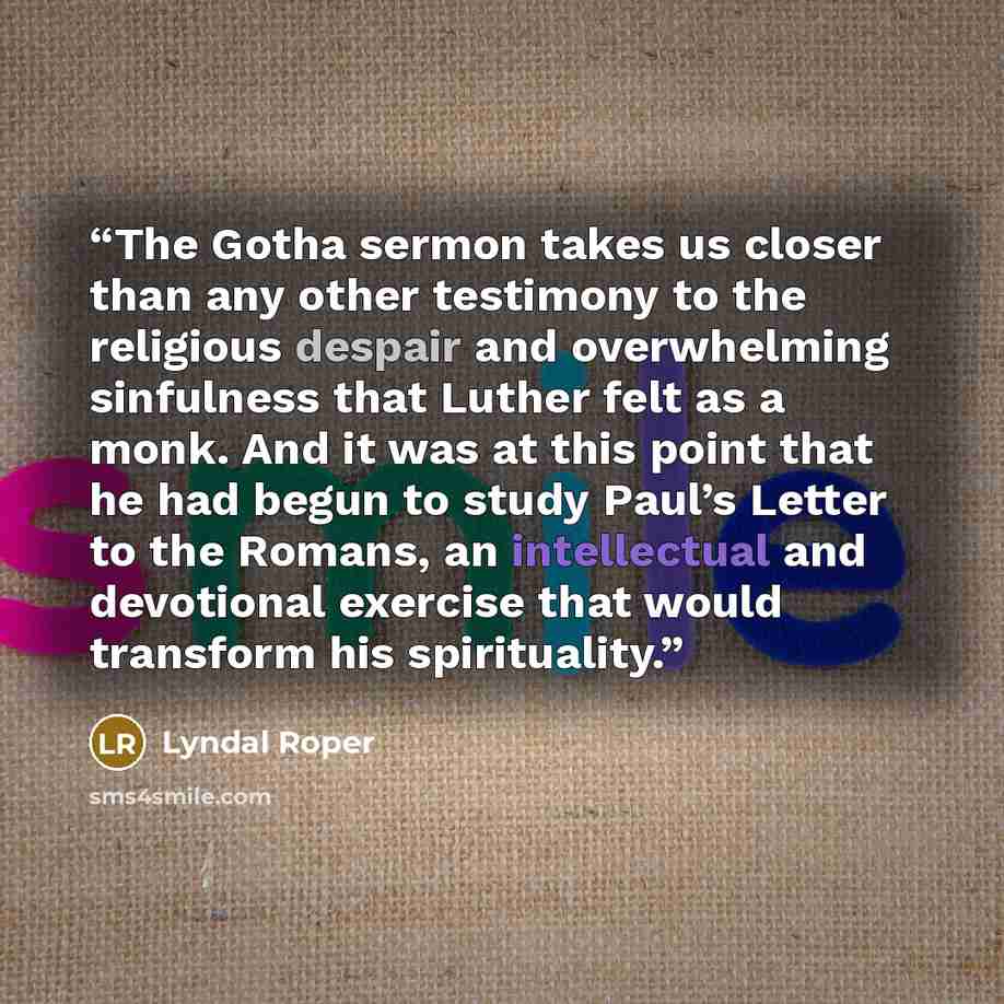 “The Gotha sermon takes us closer than any other testimony to the religious despair and overwhelming sinfulness that Luther felt as a monk. And it was at this point that he had begun to study Paul’s Letter to the Romans, an intellectual and devotional exercise that would transform his spirituality.” quote by Lyndal Roper