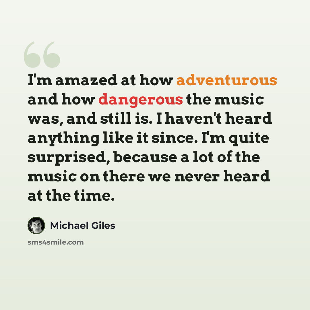 “I'm amazed at how adventurous and how dangerous the music was, and still is. I haven't heard anything like it since. I'm quite surprised, because a lot of the music on there we never heard at the time.” quote by Michael Giles