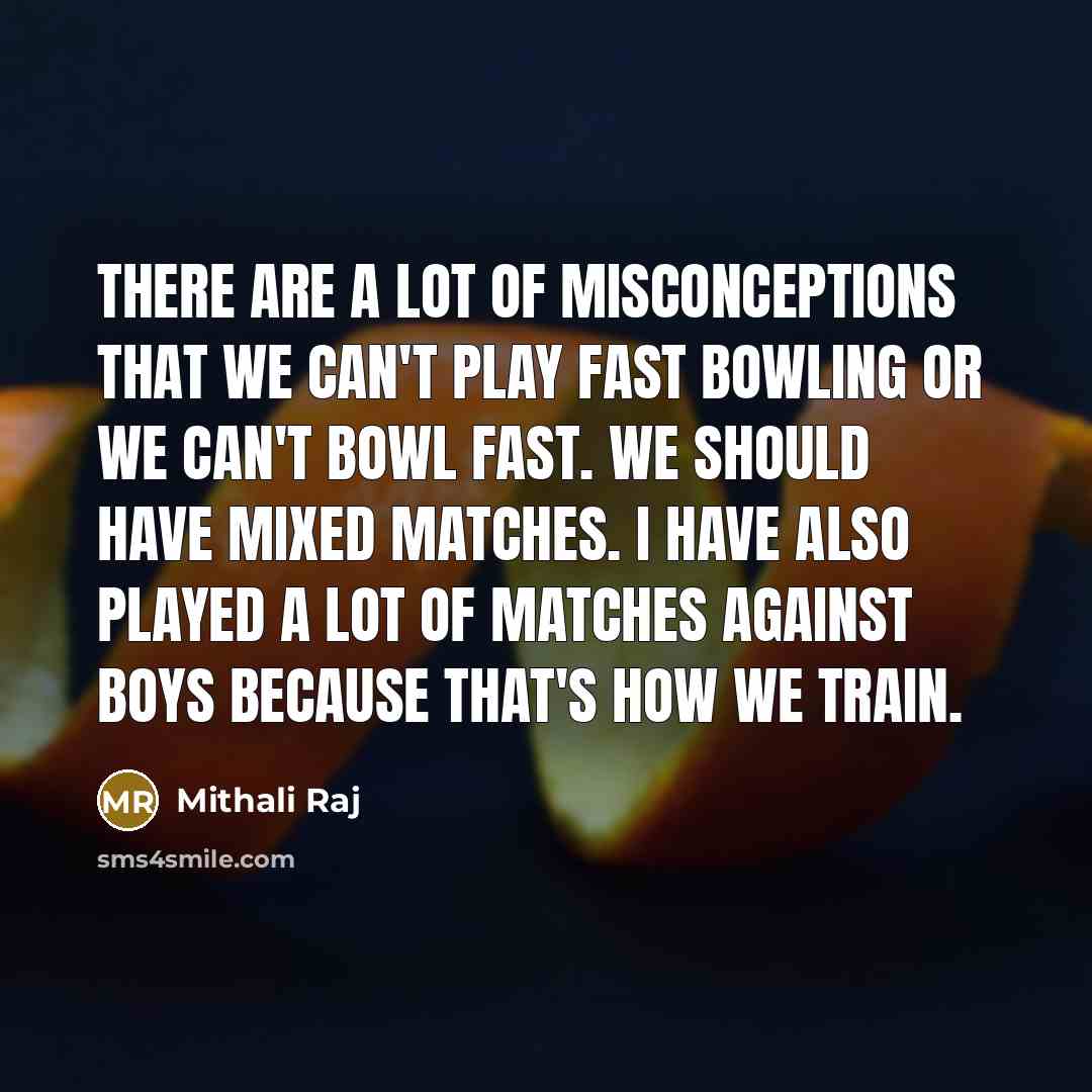 “There are a lot of misconceptions that we can't play fast bowling or we can't bowl fast. We should have mixed matches. I have also played a lot of matches against boys because that's how we train.” quote by Mithali Raj