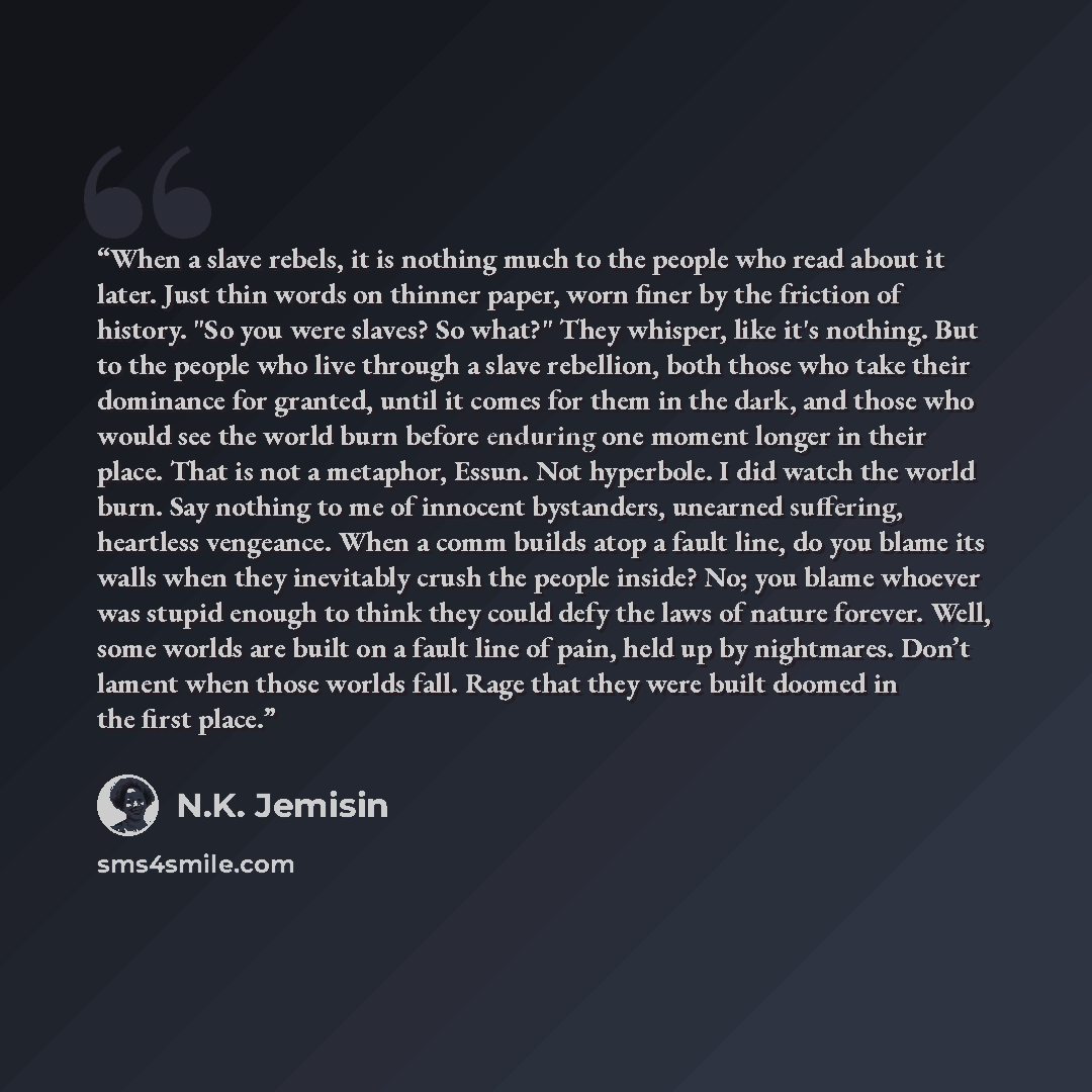 “When a slave rebels, it is nothing much to the people who read about it later. Just thin words on thinner paper, worn finer by the friction of history. "So you were slaves? So what?" They whisper, like it's nothing. But to the people who live through a slave rebellion, both those who take their…” quote by N.K. Jemisin