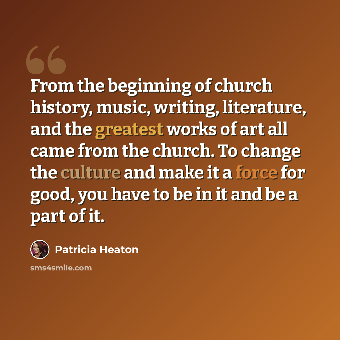 “From the beginning of church history, music, writing, literature, and the greatest works of art all came from the church. To change the culture and make it a force for good, you have to be in it and be a part of it.” quote by Patricia Heaton