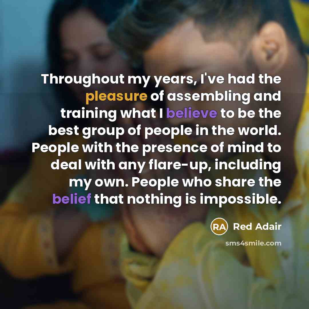“Throughout my years, I've had the pleasure of assembling and training what I believe to be the best group of people in the world. People with the presence of mind to deal with any flare-up, including my own. People who share the belief that nothing is impossible.” quote by Red Adair