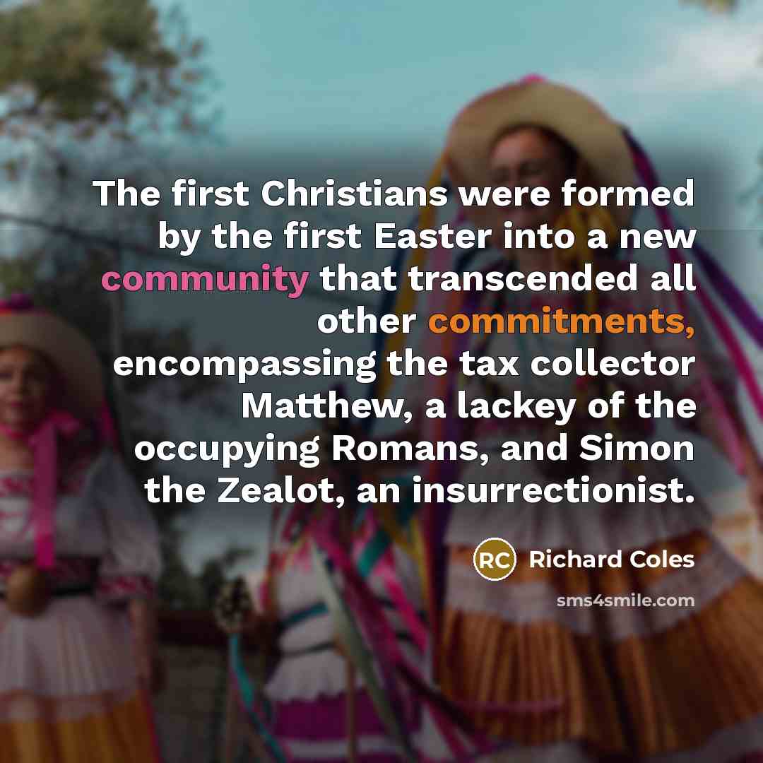 “The first Christians were formed by the first Easter into a new community that transcended all other commitments, encompassing the tax collector Matthew, a lackey of the occupying Romans, and Simon the Zealot, an insurrectionist.” quote by Richard Coles
