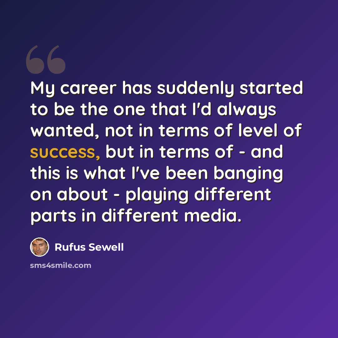 “My career has suddenly started to be the one that I'd always wanted, not in terms of level of success, but in terms of - and this is what I've been banging on about - playing different parts in different media.” quote by Rufus Sewell