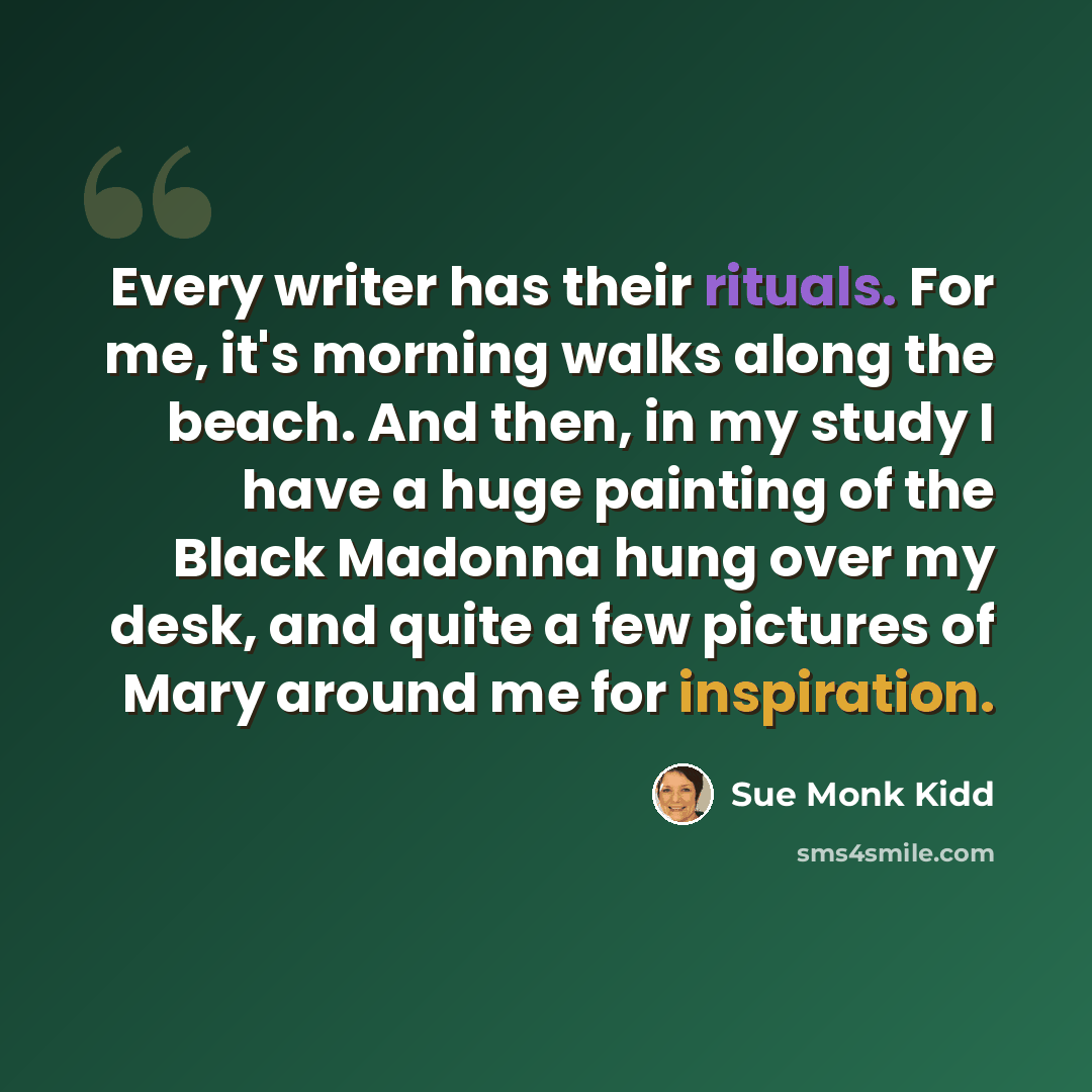“Every writer has their rituals. For me, it's morning walks along the beach. And then, in my study I have a huge painting of the Black Madonna hung over my desk, and quite a few pictures of Mary around me for inspiration.” quote by Sue Monk Kidd