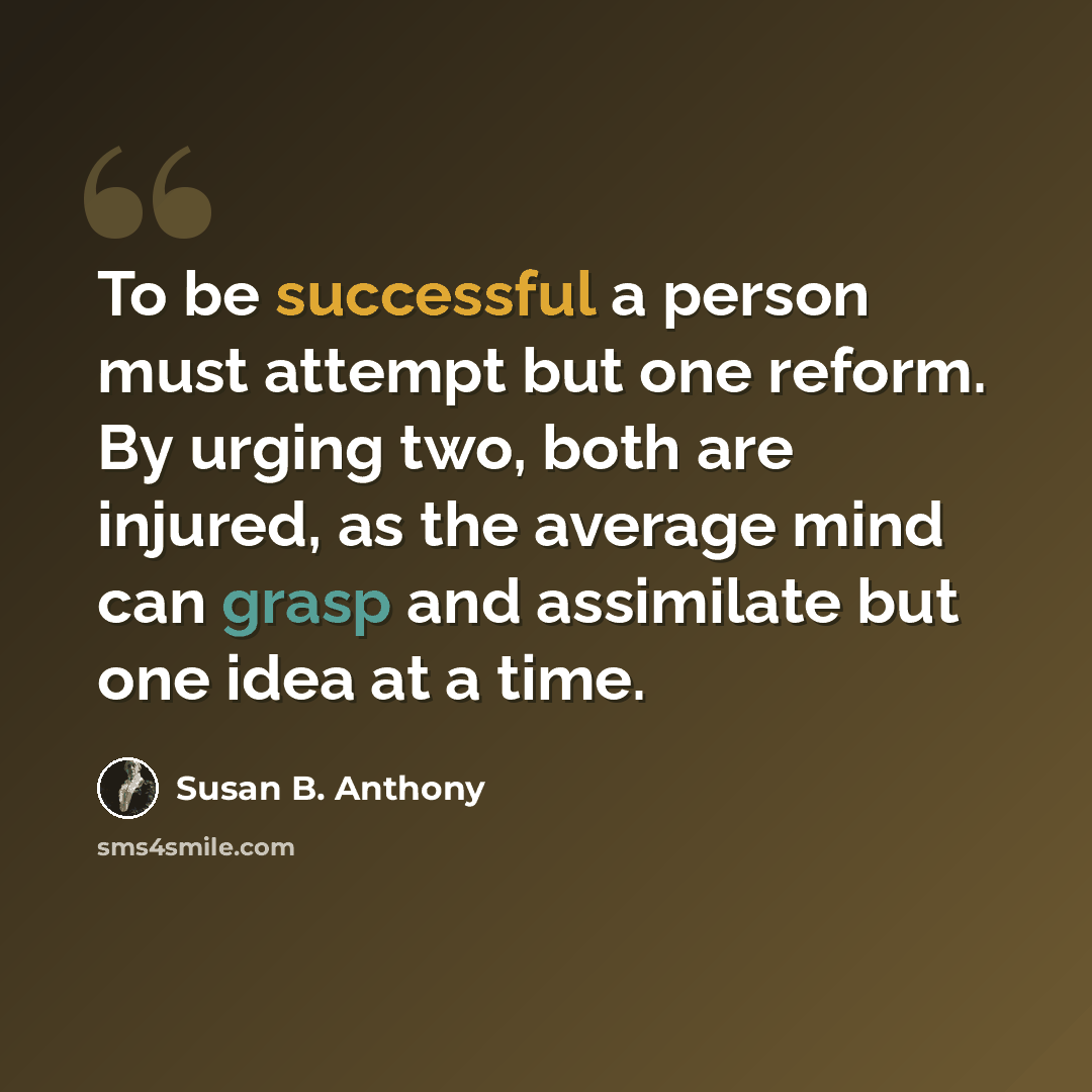 “To be successful a person must attempt but one reform. By urging two, both are injured, as the average mind can grasp and assimilate but one idea at a time.” quote by Susan B. Anthony