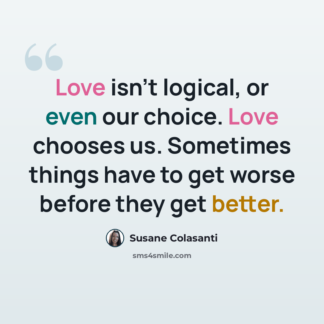 “Love isn't logical, or even our choice. Love chooses us. Sometimes things have to get worse before they get better.” quote by Susane Colasanti