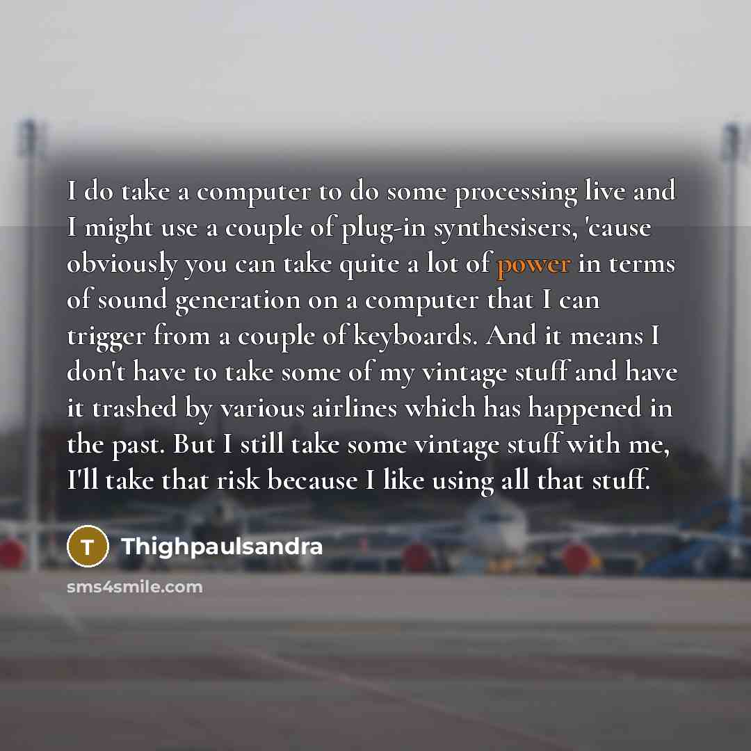 “I do take a computer to do some processing live and I might use a couple of plug-in synthesisers, 'cause obviously you can take quite a lot of power in terms of sound generation on a computer that I can trigger from a couple of keyboards. And it means I don't have to take some of my vintage stuff…” quote by Thighpaulsandra