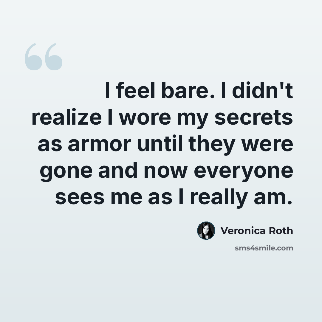 “I feel bare. I didn't realize I wore my secrets as armor until they were gone and now everyone sees me as I really am.” quote by Veronica Roth