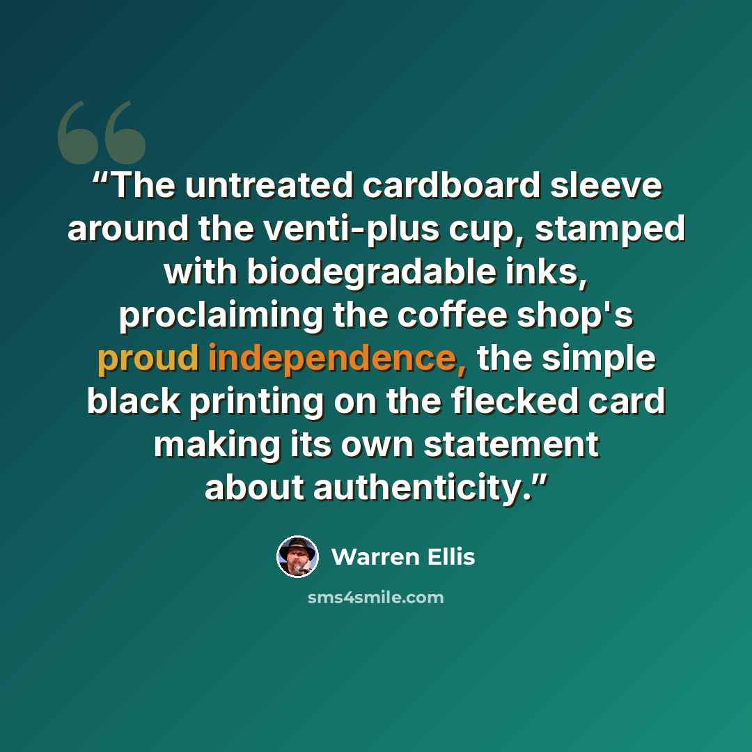 “The untreated cardboard sleeve around the venti-plus cup, stamped with biodegradable inks, proclaiming the coffee shop's proud independence, the simple black printing on the flecked card making its own statement about authenticity.” quote by Warren Ellis