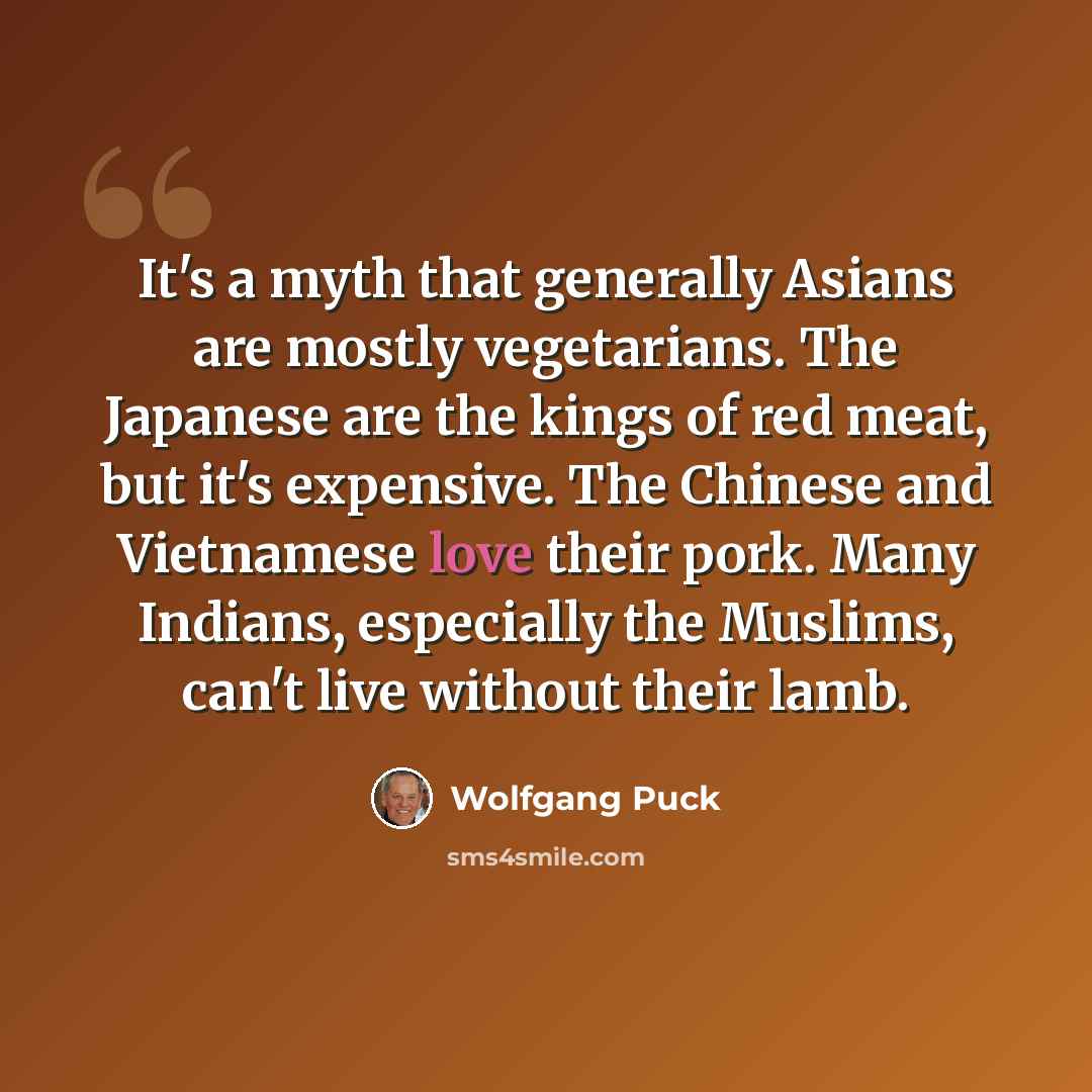 “It's a myth that generally Asians are mostly vegetarians. The Japanese are the kings of red meat, but it's expensive. The Chinese and Vietnamese love their pork. Many Indians, especially the Muslims, can't live without their lamb.” quote by Wolfgang Puck