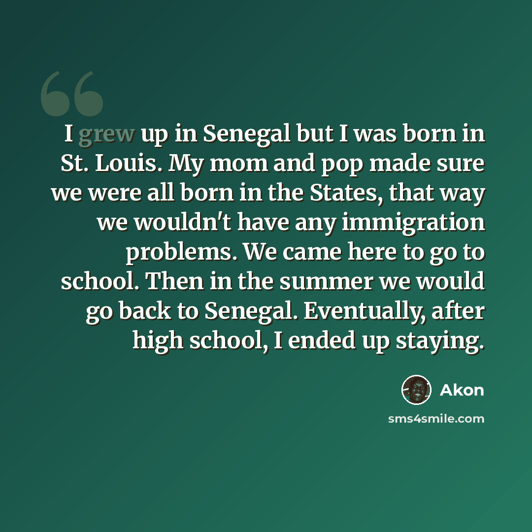 “I grew up in Senegal but I was born in St. Louis. My mom and pop made sure we were all born in the States, that way we wouldn't have any immigration problems. We came here to go to school. Then in the summer we would go back to Senegal. Eventually, after high school, I ended up staying.” quote by Akon