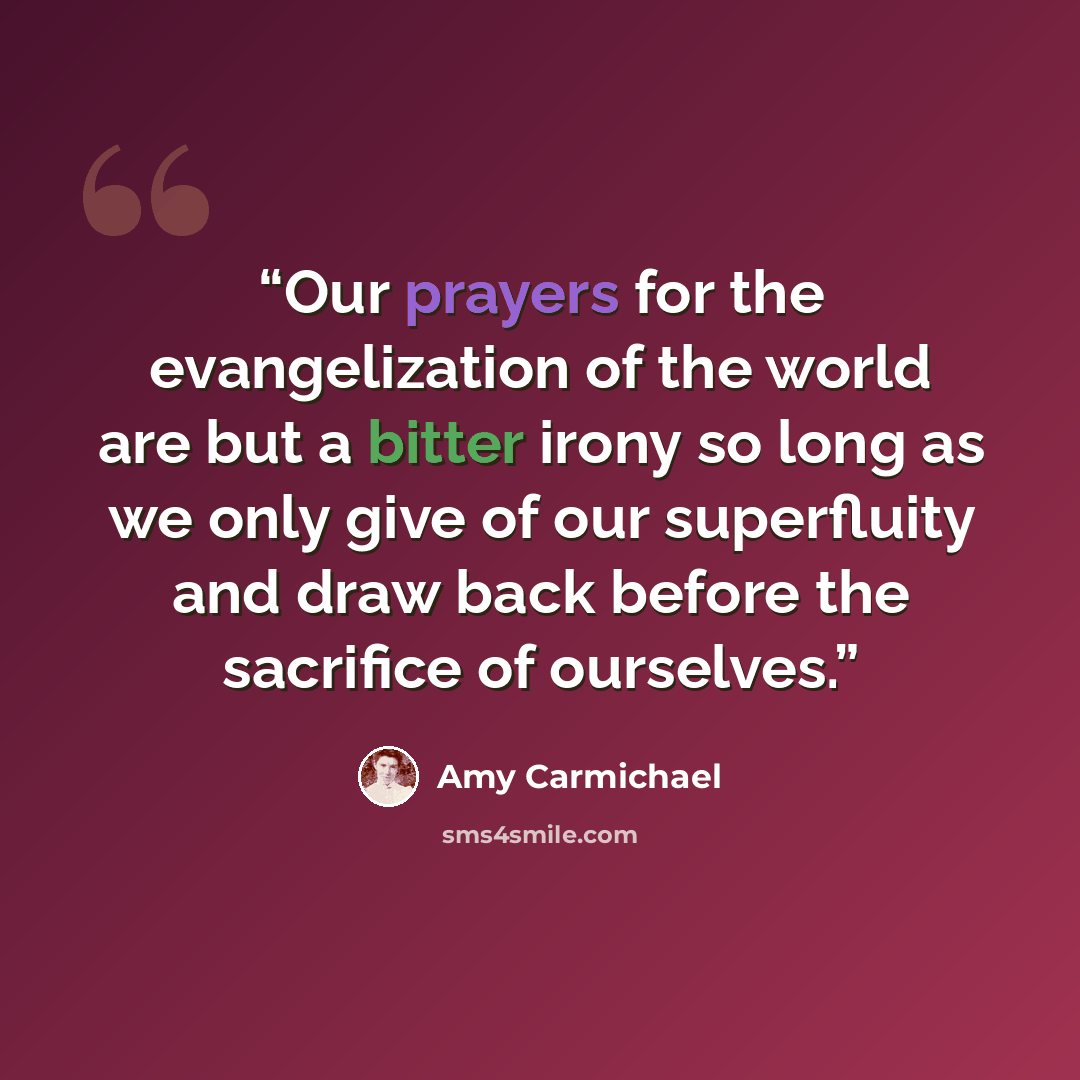 “Our prayers for the evangelization of the world are but a bitter irony so long as we only give of our superfluity and draw back before the sacrifice of ourselves.” quote by Amy Carmichael
