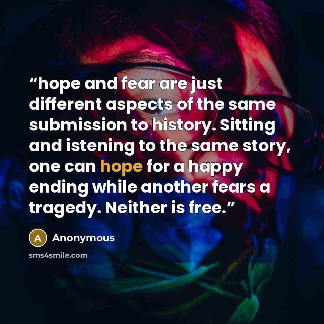 “hope and fear are just different aspects of the same submission to history. Sitting and istening to the same story, one can hope for a happy ending while another fears a tragedy. Neither is free.” quote by Anonymous