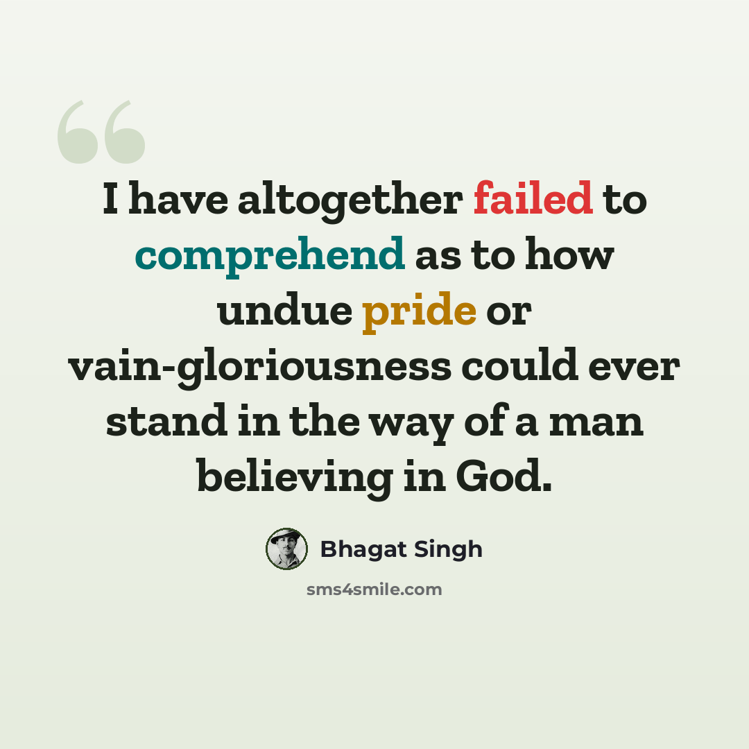 “I have altogether failed to comprehend as to how undue pride or vain-gloriousness could ever stand in the way of a man believing in God.” quote by Bhagat Singh