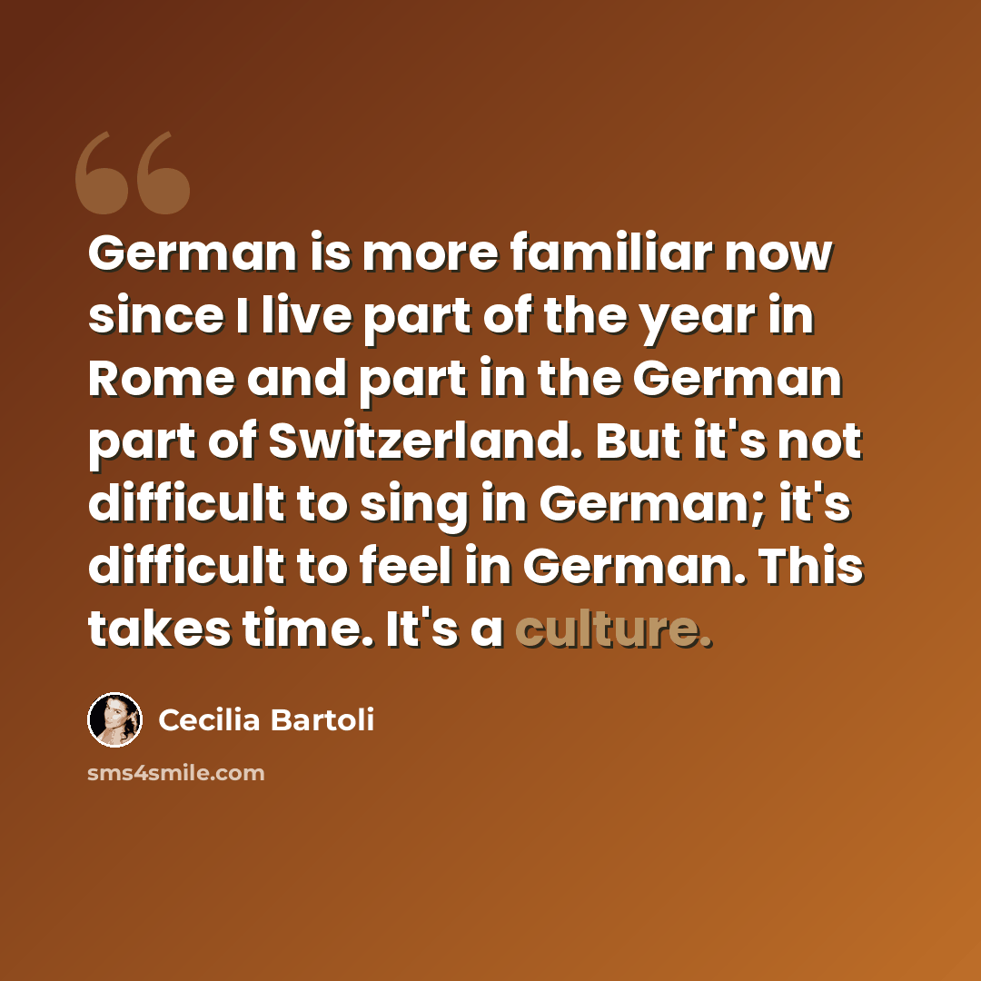 “German is more familiar now since I live part of the year in Rome and part in the German part of Switzerland. But it's not difficult to sing in German; it's difficult to feel in German. This takes time. It's a culture.” quote by Cecilia Bartoli