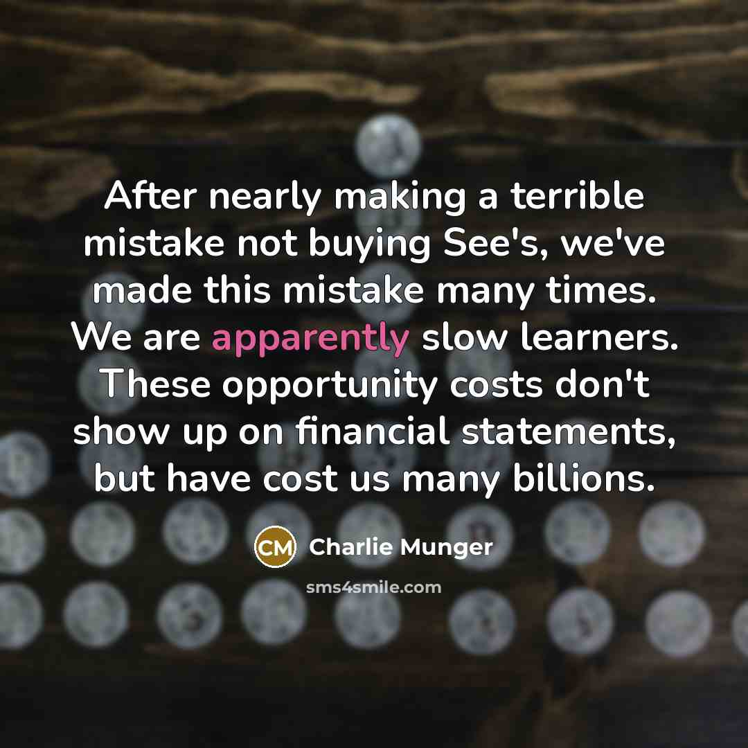 “After nearly making a terrible mistake not buying See's, we've made this mistake many times. We are apparently slow learners. These opportunity costs don't show up on financial statements, but have cost us many billions.” quote by Charlie Munger