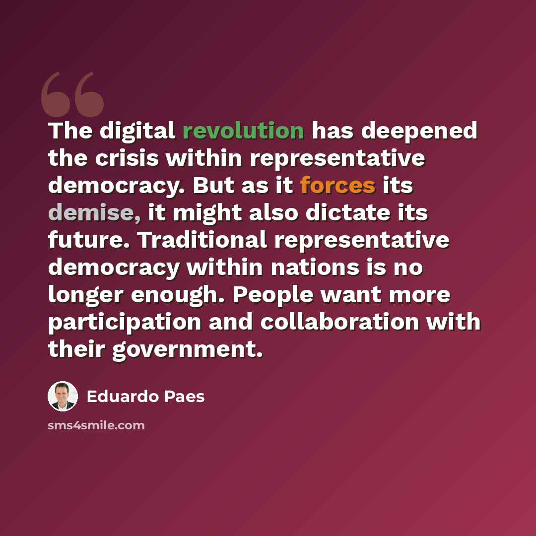 “The digital revolution has deepened the crisis within representative democracy. But as it forces its demise, it might also dictate its future. Traditional representative democracy within nations is no longer enough. People want more participation and collaboration with their government.” quote by Eduardo Paes